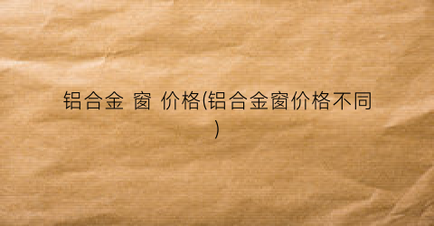 铝合金 窗 价格(铝合金窗价格不同)